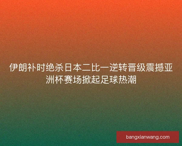 伊朗补时绝杀日本二比一逆转晋级震撼亚洲杯赛场掀起足球热潮