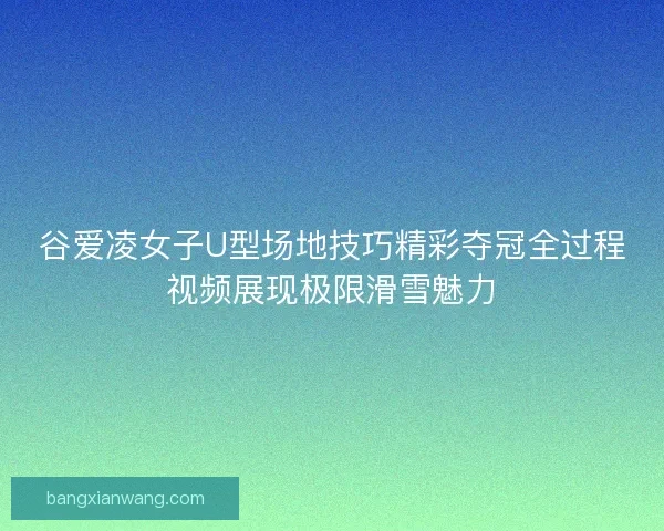 谷爱凌女子U型场地技巧精彩夺冠全过程视频展现极限滑雪魅力