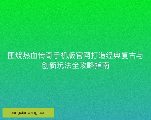 围绕热血传奇手机版官网打造经典复古与创新玩法全攻略指南