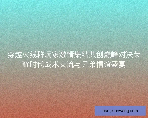 穿越火线群玩家激情集结共创巅峰对决荣耀时代战术交流与兄弟情谊盛宴