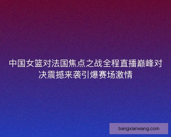 中国女篮对法国焦点之战全程直播巅峰对决震撼来袭引爆赛场激情