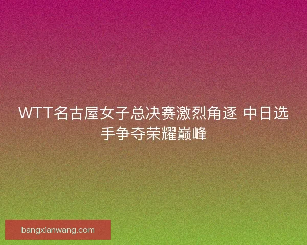 WTT名古屋女子总决赛激烈角逐 中日选手争夺荣耀巅峰