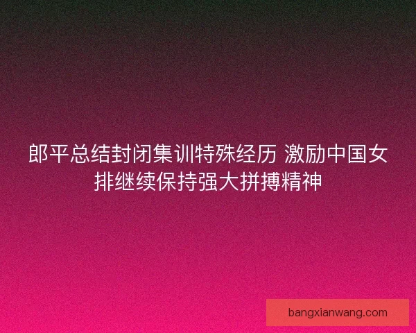 郎平总结封闭集训特殊经历 激励中国女排继续保持强大拼搏精神