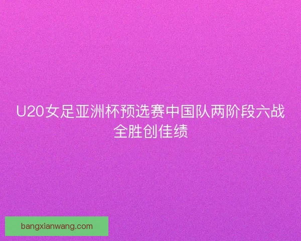 U20女足亚洲杯预选赛中国队两阶段六战全胜创佳绩