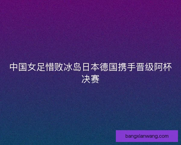 中国女足惜败冰岛日本德国携手晋级阿杯决赛