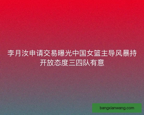 李月汝申请交易曝光中国女篮主导风暴持开放态度三四队有意