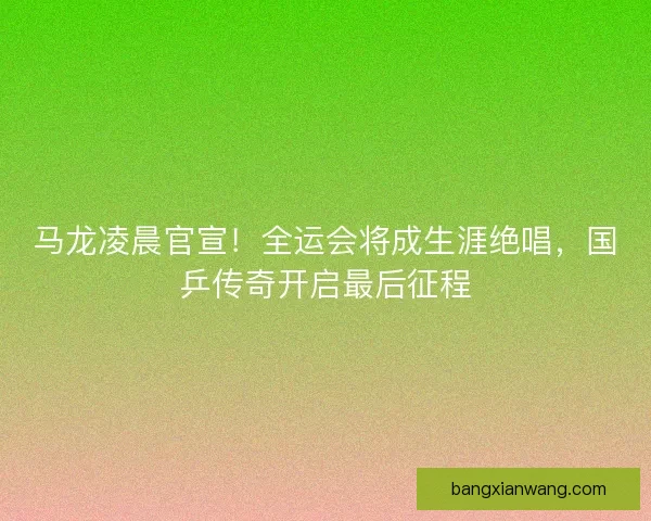 马龙凌晨官宣！全运会将成生涯绝唱，国乒传奇开启最后征程