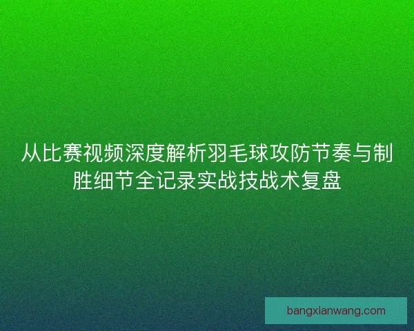从比赛视频深度解析羽毛球攻防节奏与制胜细节全记录实战技战术复盘